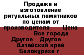 Продажа и изготовление ритуальных памятников по ценам от производителя!!! › Цена ­ 5 000 - Все города Другое » Другое   . Алтайский край,Белокуриха г.